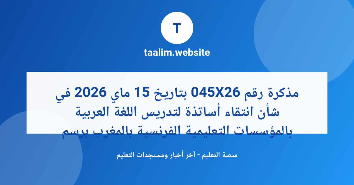 مذكرة رقم 045X26 بتاريخ 15 ماي 2026 في شأن انتقاء أساتذة لتدريس اللغة العربية بالمؤسسات التعليمية الفرنسية بالمغرب برسم 2026-2027